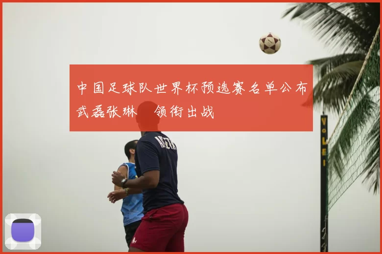 中国足球队世界杯预选赛名单公布武磊张琳芃领衔出战