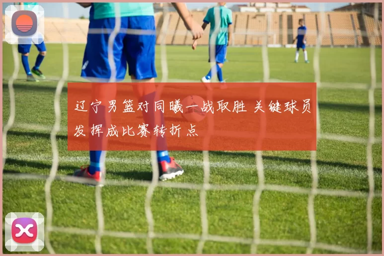 辽宁男篮对同曦一战取胜 关键球员发挥成比赛转折点