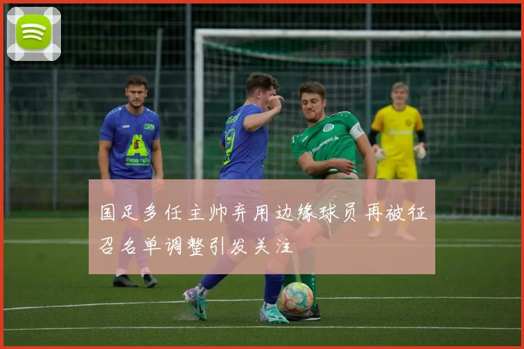 国足多任主帅弃用边缘球员再被征召名单调整引发关注