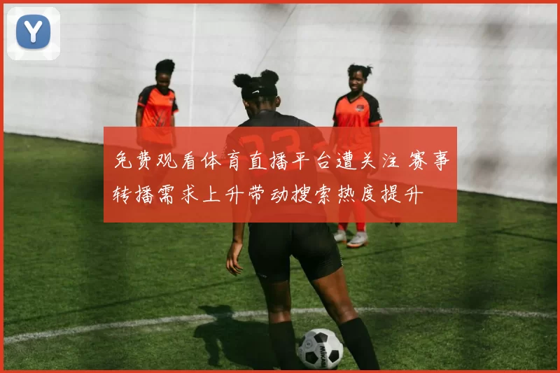 免费观看体育直播平台遭关注 赛事转播需求上升带动搜索热度提升