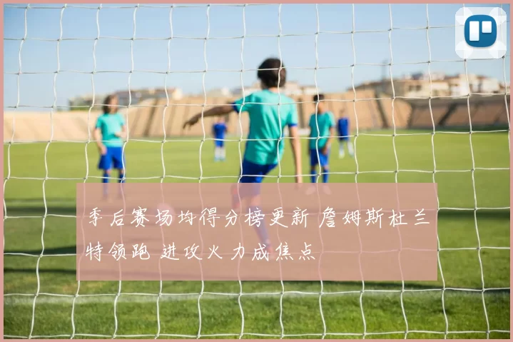 季后赛场均得分榜更新 詹姆斯杜兰特领跑 进攻火力成焦点
