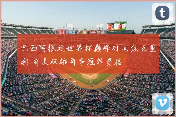 巴西阿根廷世界杯巅峰对决焦点重燃 南美双雄再争冠军资格
