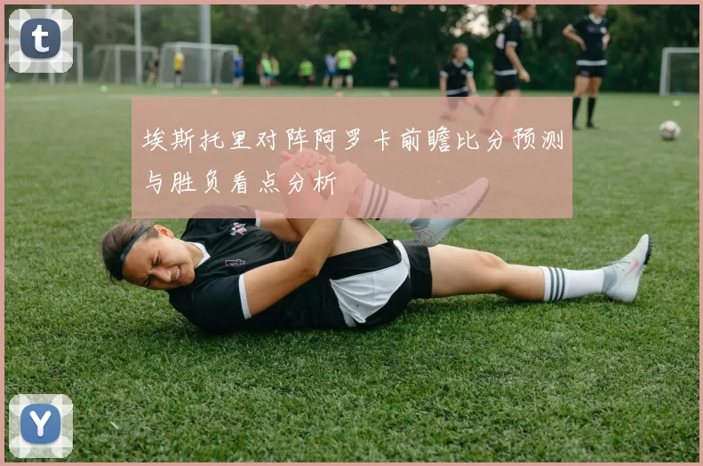 埃斯托里对阵阿罗卡前瞻比分预测与胜负看点分析