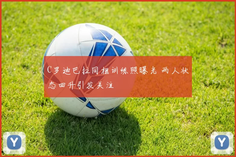 C罗迪巴拉同框训练照曝光 两人状态回升引发关注