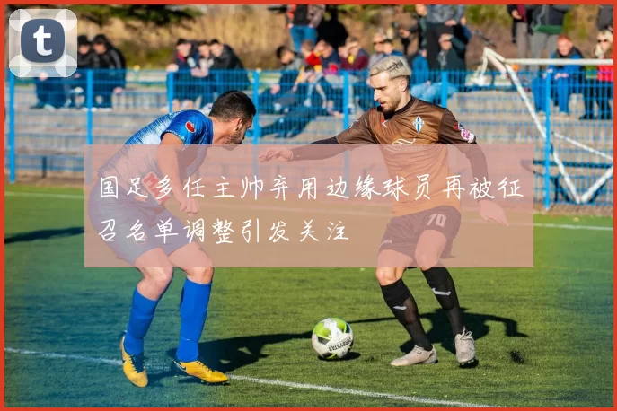 国足多任主帅弃用边缘球员再被征召名单调整引发关注