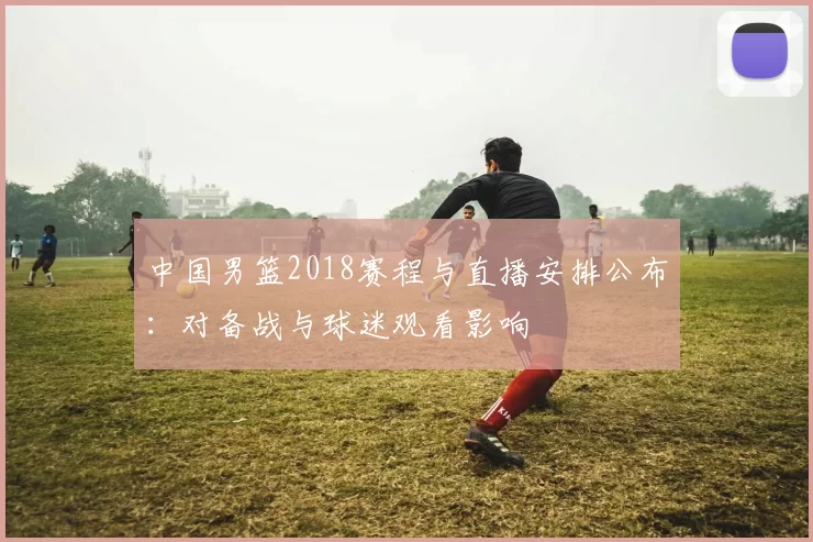 中国男篮2018赛程与直播安排公布：对备战与球迷观看影响