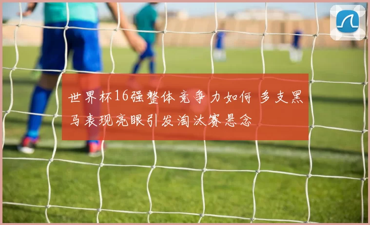 世界杯16强整体竞争力如何 多支黑马表现亮眼引发淘汰赛悬念