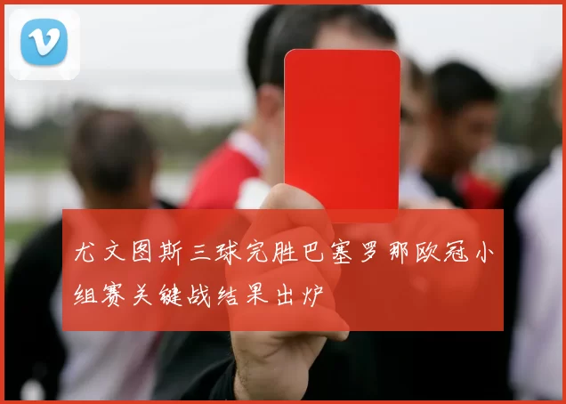 尤文图斯三球完胜巴塞罗那欧冠小组赛关键战结果出炉