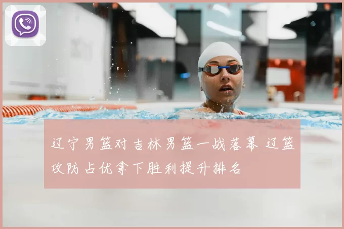 辽宁男篮对吉林男篮一战落幕 辽篮攻防占优拿下胜利提升排名