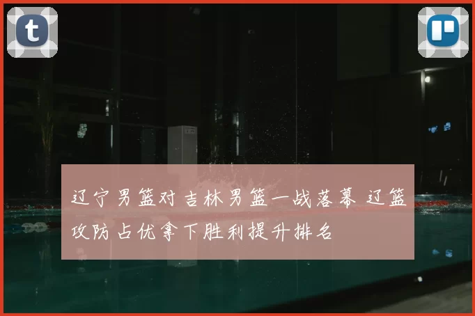辽宁男篮对吉林男篮一战落幕 辽篮攻防占优拿下胜利提升排名