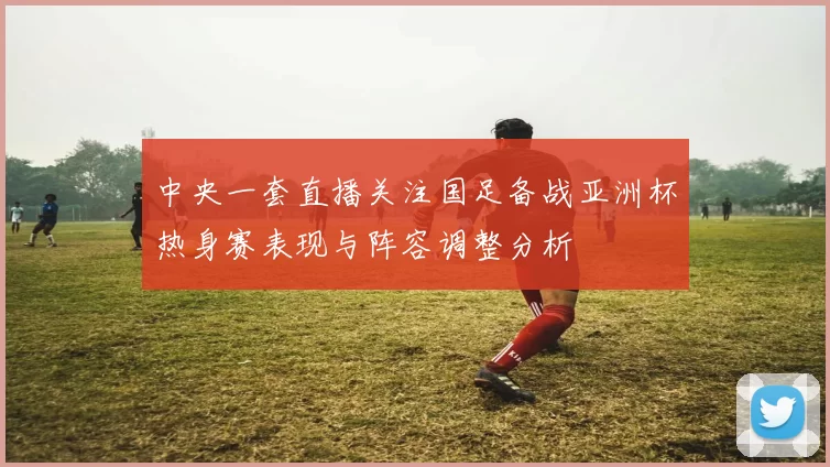 中央一套直播关注国足备战亚洲杯热身赛表现与阵容调整分析