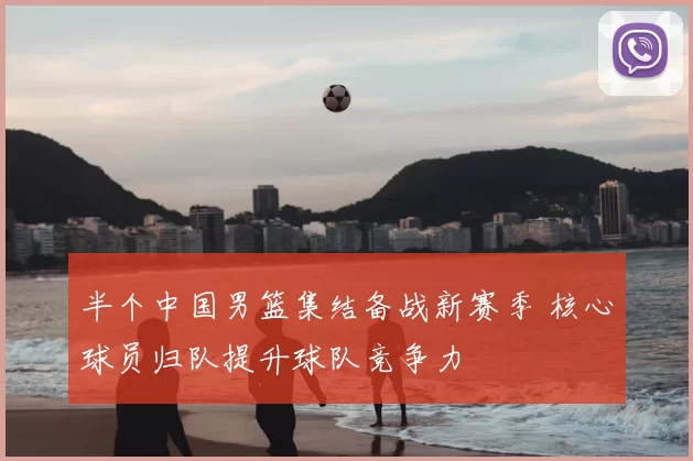 半个中国男篮集结备战新赛季 核心球员归队提升球队竞争力