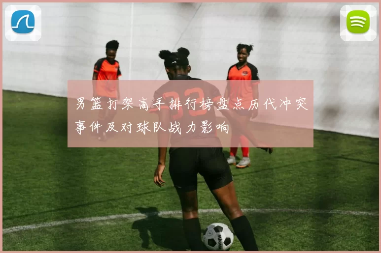 男篮打架高手排行榜盘点历代冲突事件及对球队战力影响