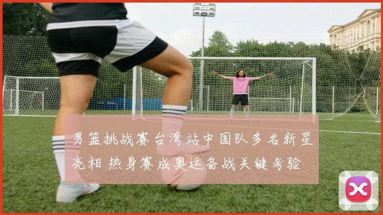 男篮挑战赛台湾站中国队多名新星亮相 热身赛成奥运备战关键考验