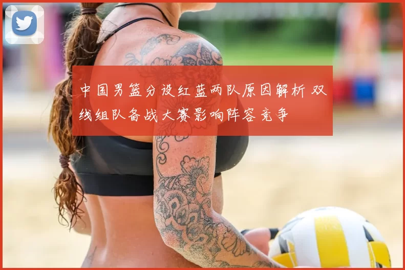 中国男篮分设红蓝两队原因解析 双线组队备战大赛影响阵容竞争
