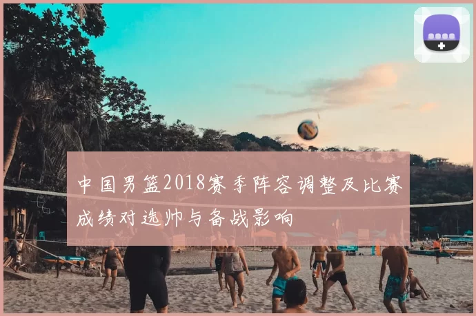 中国男篮2018赛季阵容调整及比赛成绩对选帅与备战影响