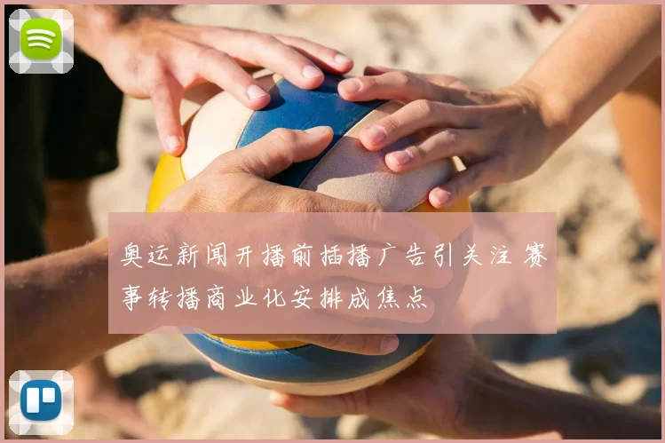 奥运新闻开播前插播广告引关注 赛事转播商业化安排成焦点