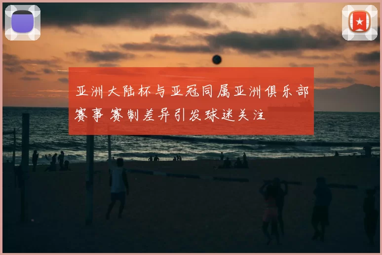 亚洲大陆杯与亚冠同属亚洲俱乐部赛事 赛制差异引发球迷关注