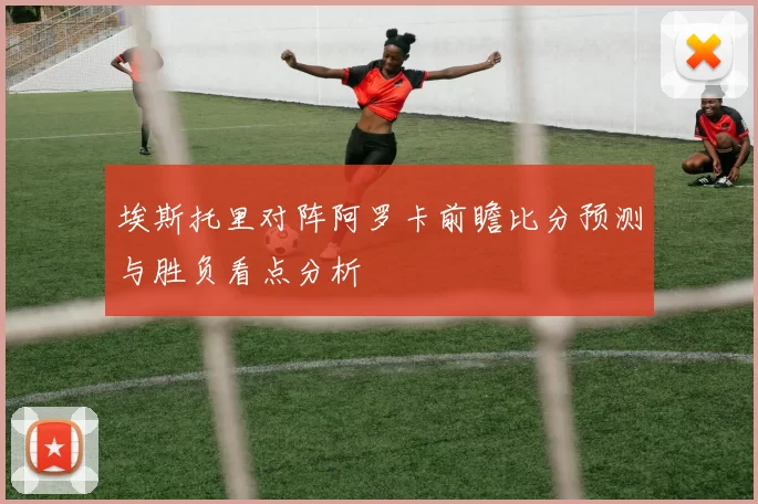 埃斯托里对阵阿罗卡前瞻比分预测与胜负看点分析