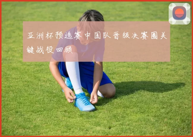 亚洲杯预选赛中国队晋级决赛圈关键战役回顾