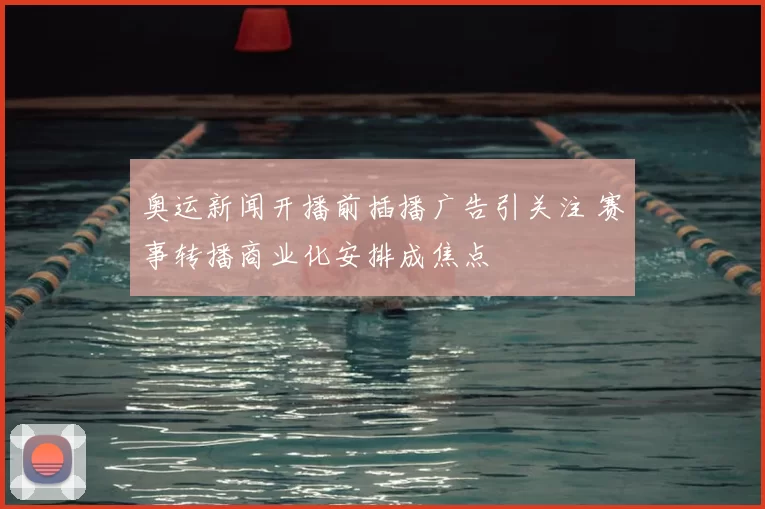 奥运新闻开播前插播广告引关注 赛事转播商业化安排成焦点
