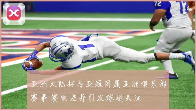 亚洲大陆杯与亚冠同属亚洲俱乐部赛事 赛制差异引发球迷关注