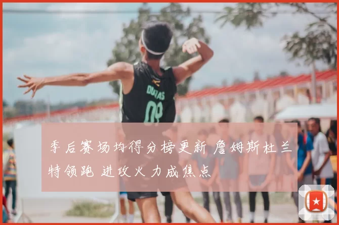 季后赛场均得分榜更新 詹姆斯杜兰特领跑 进攻火力成焦点
