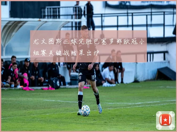 尤文图斯三球完胜巴塞罗那欧冠小组赛关键战结果出炉