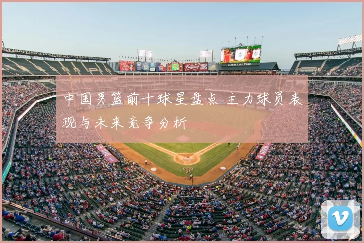 中国男篮前十球星盘点 主力球员表现与未来竞争分析