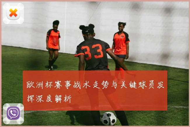欧洲杯赛事战术走势与关键球员发挥深度解析