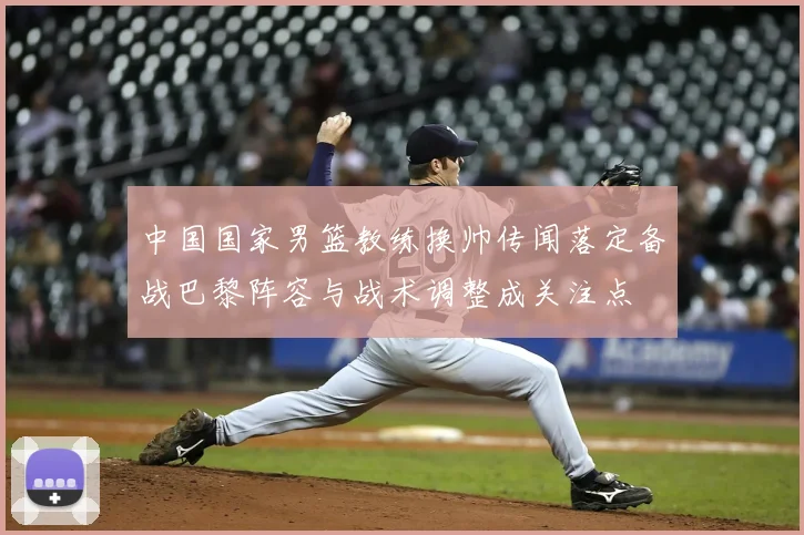中国国家男篮教练换帅传闻落定备战巴黎阵容与战术调整成关注点
