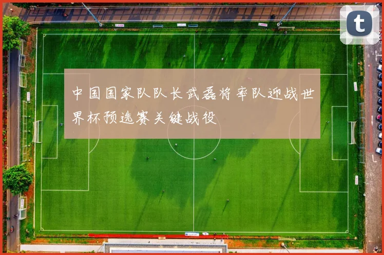 中国国家队队长武磊将率队迎战世界杯预选赛关键战役