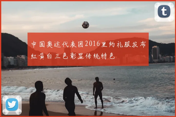 中国奥运代表团2016里约礼服发布红黄白三色彰显传统特色