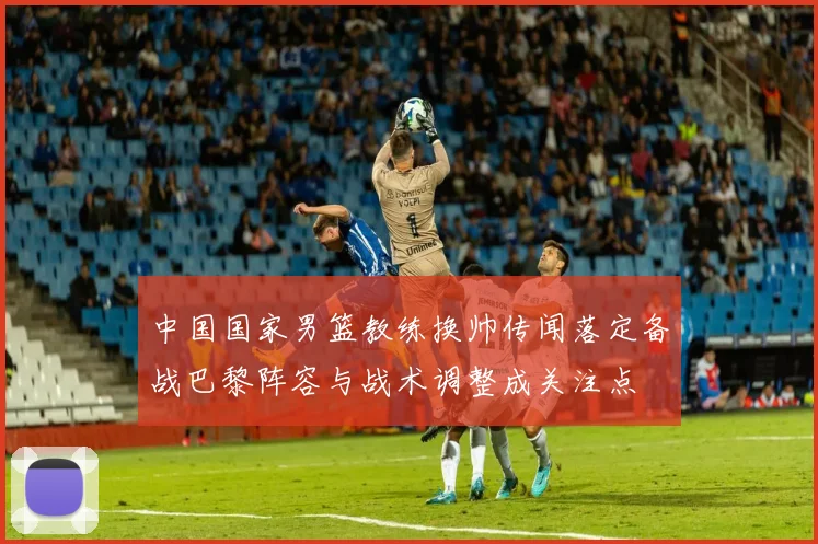 中国国家男篮教练换帅传闻落定备战巴黎阵容与战术调整成关注点